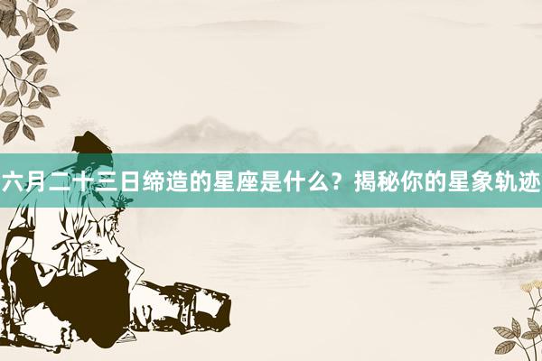 六月二十三日缔造的星座是什么？揭秘你的星象轨迹