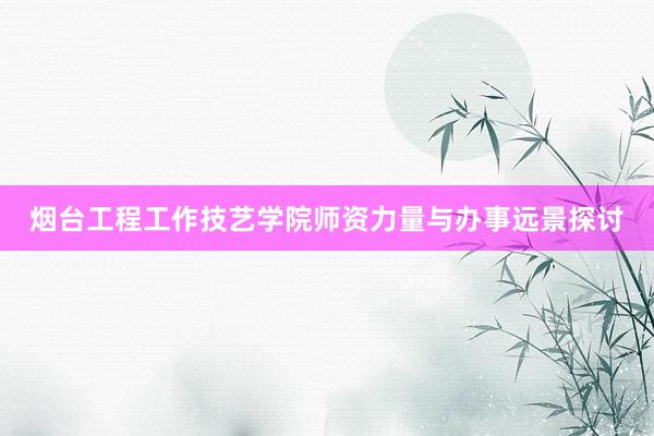 烟台工程工作技艺学院师资力量与办事远景探讨