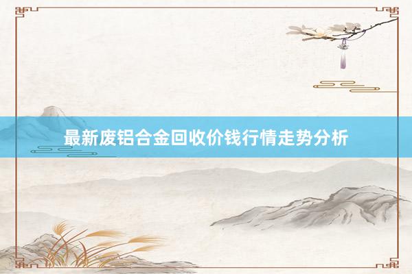 最新废铝合金回收价钱行情走势分析