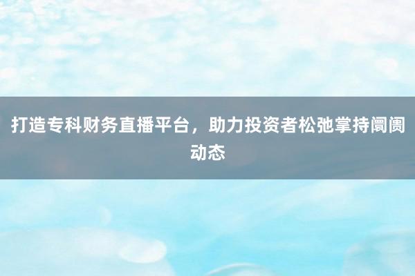 打造专科财务直播平台，助力投资者松弛掌持阛阓动态