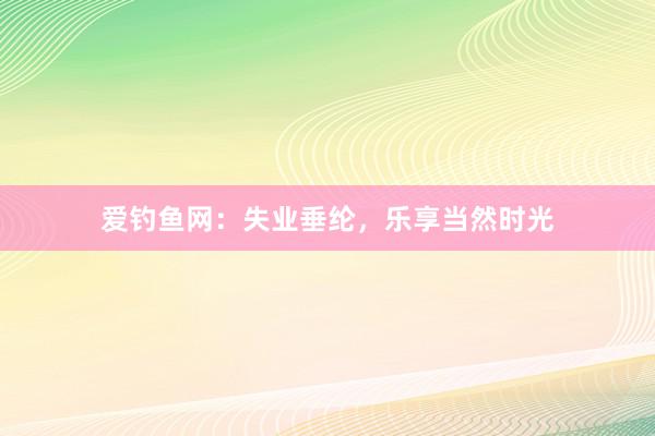 爱钓鱼网：失业垂纶，乐享当然时光